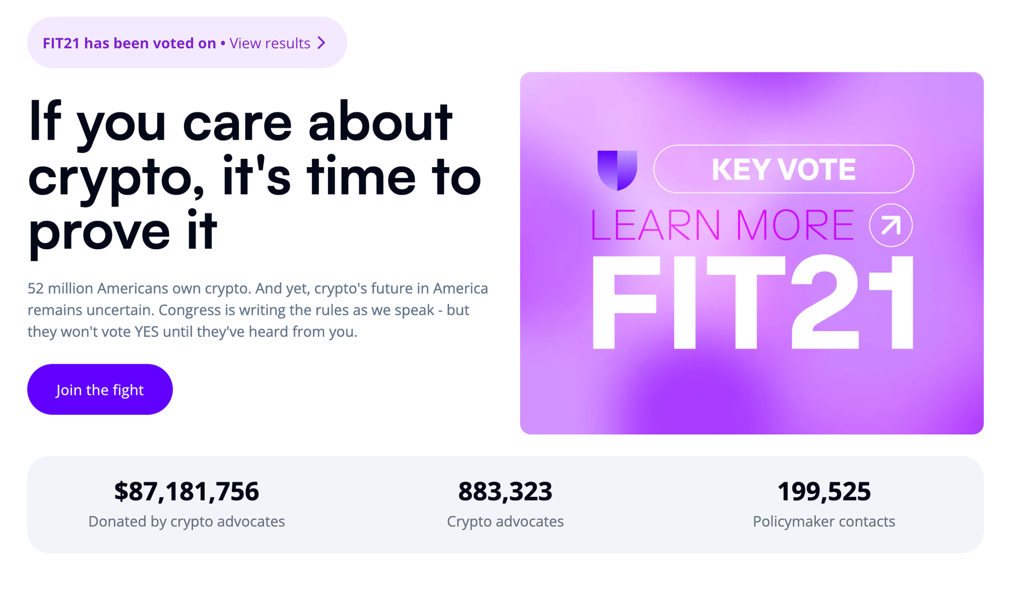 If you care about crypto, it's time to prove it 52 million Americans own crypto. And yet, crypto's future in America remains uncertain. Congress is writing the rules as we speak - but they won't vote YES until they've heard from you. / Join the fight /  $87,181,756 donated by crypto advocates / 883,323 crypto advocates / 199,525 policymaker contacts