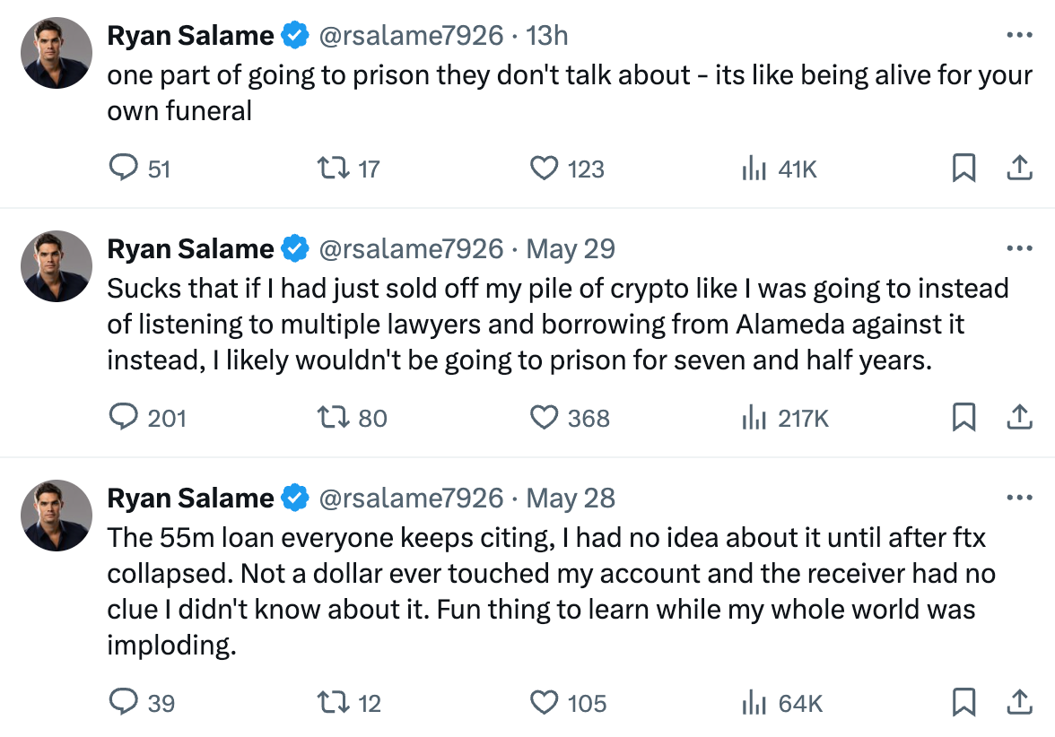  Ryan Salame @rsalame7926 · 13h one part of going to prison they don't talk about - its like being alive for your own funeral Ryan Salame @rsalame7926 · May 29 Sucks that if I had just sold off my pile of crypto like I was going to instead of listening to multiple lawyers and borrowing from Alameda against it instead, I likely wouldn't be going to prison for seven and half years. Ryan Salame @rsalame7926 · May 28 The 55m loan everyone keeps citing, I had no idea about it until after ftx collapsed. Not a dollar ever touched my account and the receiver had no clue I didn't know about it. Fun thing to learn while my whole world was imploding.