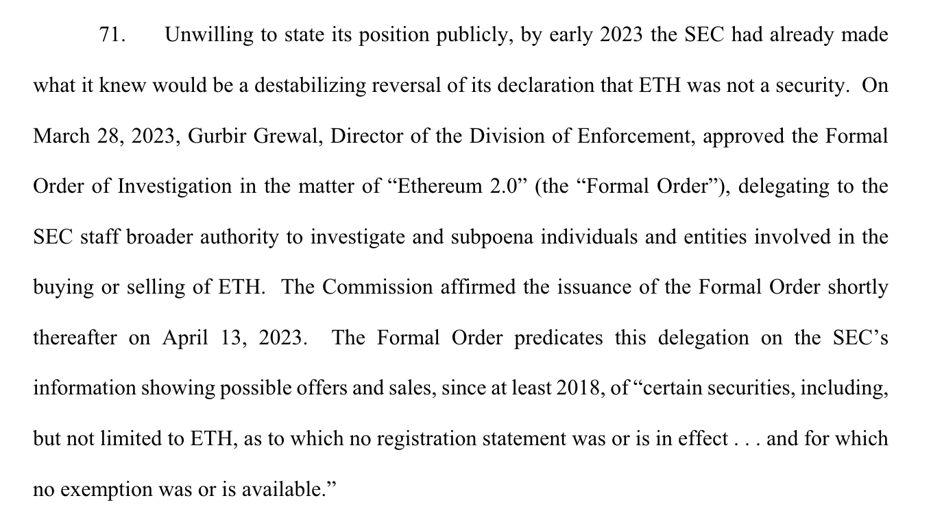 71. Unwilling to state its position publicly, by early 2023 the SEC had already made what it knew would be a destabilizing reversal of its declaration that ETH was not a security. On March 28, 2023, Gurbir Grewal, Director of the Division of Enforcement, approved the Formal Order of Investigation in the matter of “Ethereum 2.0” (the “Formal Order”), delegating to the SEC staff broader authority to investigate and subpoena individuals and entities involved in the buying or selling of ETH. The Commission affirmed the issuance of the Formal Order shortly thereafter on April 13, 2023. The Formal Order predicates this delegation on the SEC’s information showing possible offers and sales, since at least 2018, of “certain securities, including, but not limited to ETH, as to which no registration statement was or is in effect . . . and for which no exemption was or is available.” 
