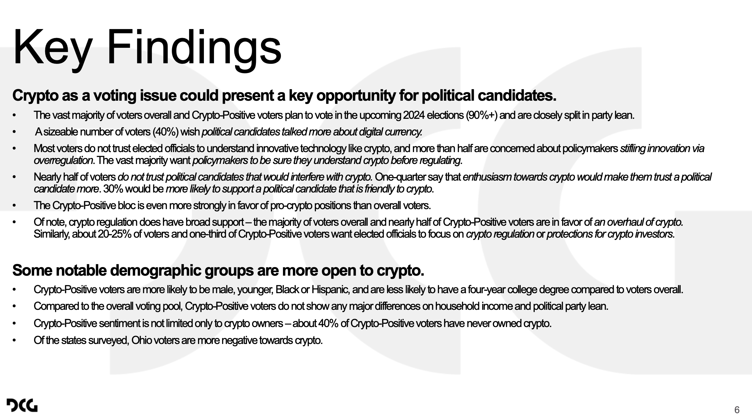 Key Findings 6 Crypto as a voting issue could present a key opportunity for political candidates. • The vast majority of voters overall and Crypto-Positive voters plan to vote in the upcoming 2024 elections (90%+)and are closely split in party lean. • A sizeable number of voters (40%) wish political candidates talked more about digital currency. • Most voters do not trust elected officials to understand innovative technology like crypto, and more than half are concerned about policymakers stifling innovation via overregulation. The vast majority want policymakers to be sure they understand crypto before regulating. • Nearly half of voters do not trust political candidates that would interfere with crypto. One-quarter say that enthusiasm towards crypto would make them trust a political candidate more. 30% would be more likely to support a political candidate that is friendly to crypto. • The Crypto-Positive bloc is even more strongly in favor of pro-crypto positions than overall voters. • Of note, crypto regulation does have broad support –the majority of voters overall and nearly half of Crypto-Positive voters are in favor of an overhaul of crypto. Similarly, about 20-25% of voters and one-third of Crypto-Positive voters want elected officials to focus on crypto regulation or protections for crypto investors. Some notable demographic groups are more open to crypto. • Crypto-Positive voters are more likely to be male, younger, Black or Hispanic, and are less likely to have a four-year college degreecompared to voters overall. • Compared to the overall voting pool, Crypto-Positive voters do not show any major differences on household income and political party lean. • Crypto-Positive sentiment is not limited only to crypto owners –about 40% of Crypto-Positive voters have never owned crypto. • Of the states surveyed, Ohio voters are more negative towards crypto.