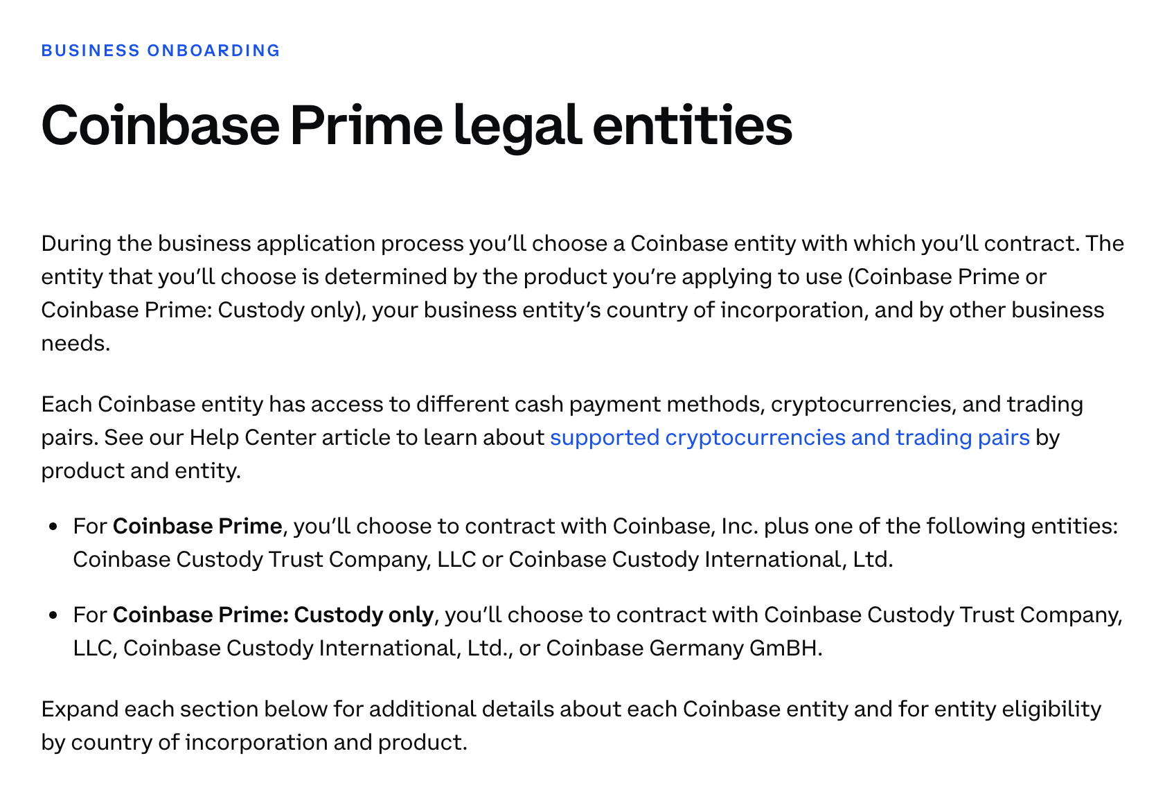 Coinbase Prime legal entities During the business application process you’ll choose a Coinbase entity with which you’ll contract. The entity that you’ll choose is determined by the product you’re applying to use (Coinbase Prime or Coinbase Prime: Custody only), your business entity’s country of incorporation, and by other business needs.  Each Coinbase entity has access to different cash payment methods, cryptocurrencies, and trading pairs. See our Help Center article to learn about supported cryptocurrencies and trading pairs by product and entity.  For Coinbase Prime, you’ll choose to contract with Coinbase, Inc. plus one of the following entities: Coinbase Custody Trust Company, LLC or Coinbase Custody International, Ltd.   For Coinbase Prime: Custody only, you’ll choose to contract with Coinbase Custody Trust Company, LLC, Coinbase Custody International, Ltd., or Coinbase Germany GmBH.