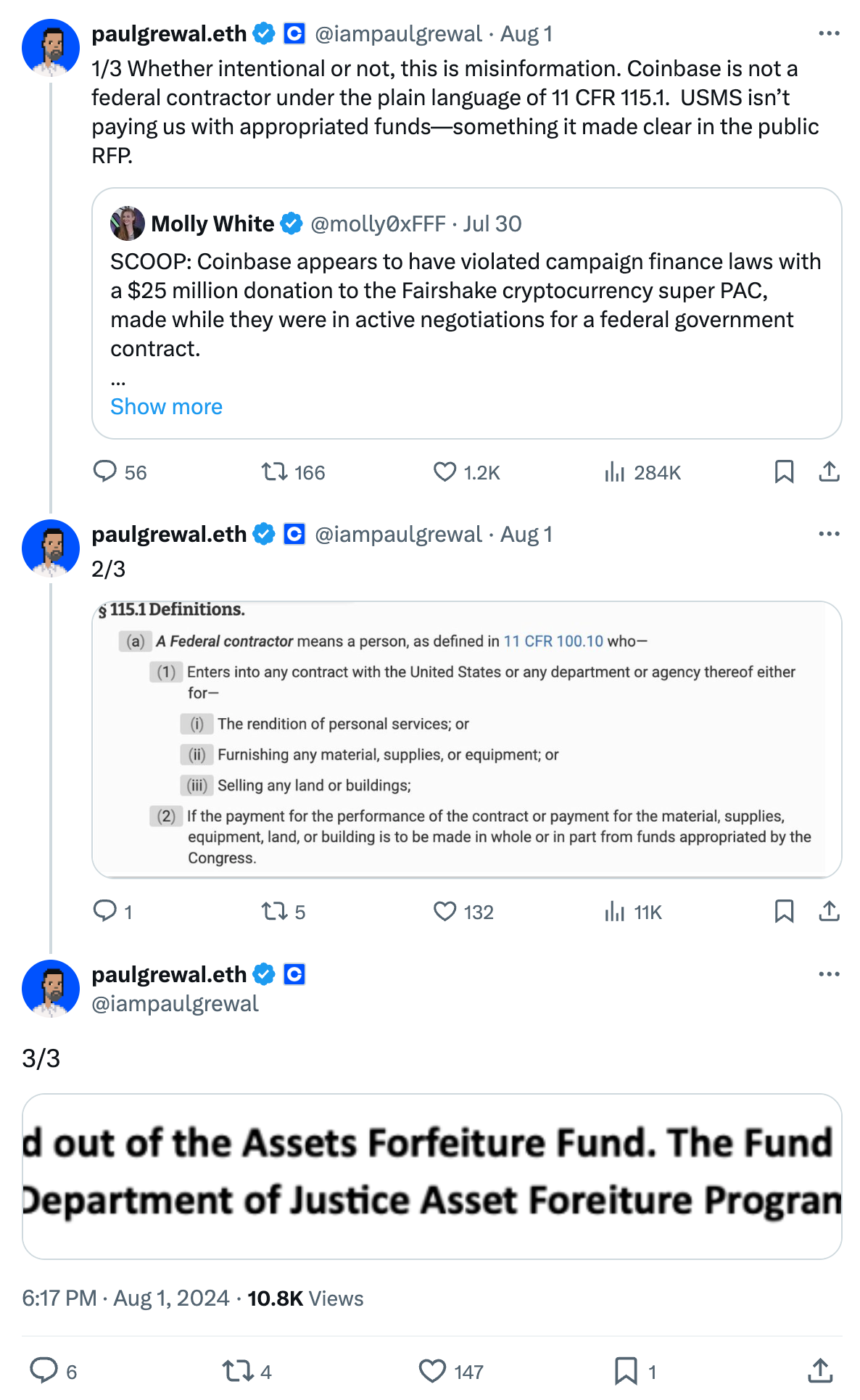 Tweet by paulgrewal.eth (@iampaulgrewal) Aug 1, 2024 6:17 PM 1/3 Whether intentional or not, this is misinformation. Coinbase is not a federal contractor under the plain language of 11 CFR 115.1.  USMS isn’t paying us with appropriated funds—something it made clear in the public RFP. Quoted tweet by Molly White (@molly0xFFF) July 30, 2024 5:15PM SCOOP: Coinbase appears to have violated campaign finance laws with a $25 million donation to the Fairshake cryptocurrency super PAC, made while they were in active negotiations for a federal government contract. https://citationneeded.news/coinbase-campaign-finance-violation/  Tweet by paulgrewal.eth (@iampaulgrewal) Aug 1 2/3 Image: Screenshot of the Code of Federal Regulations § 115.1 Definitions. (a) A Federal contractor  means a person, as defined in 11 CFR 100.10 who— (1) Enters into any contract with the United States or any department or agency thereof either for— (i) The rendition of personal services; or (ii) Furnishing any material, supplies, or equipment; or (iii) Selling any land or buildings; (2) If the payment for the performance of the contract or payment for the material, supplies, equipment, land, or building is to be made in whole or in part from funds appropriated by the Congress.  Tweet by paulgrewal.eth (@iampaulgrewal) Aug 1 3/3 Screenshot of a portion of the USMS Contract RFP: All funds associated with this RFP will be paid out of the Assets Forfeiture Fund. The Fund receives proceeds from the sale of property forfeited to the U.S. Government under the Department of Justice Asset Foreiture Program. 