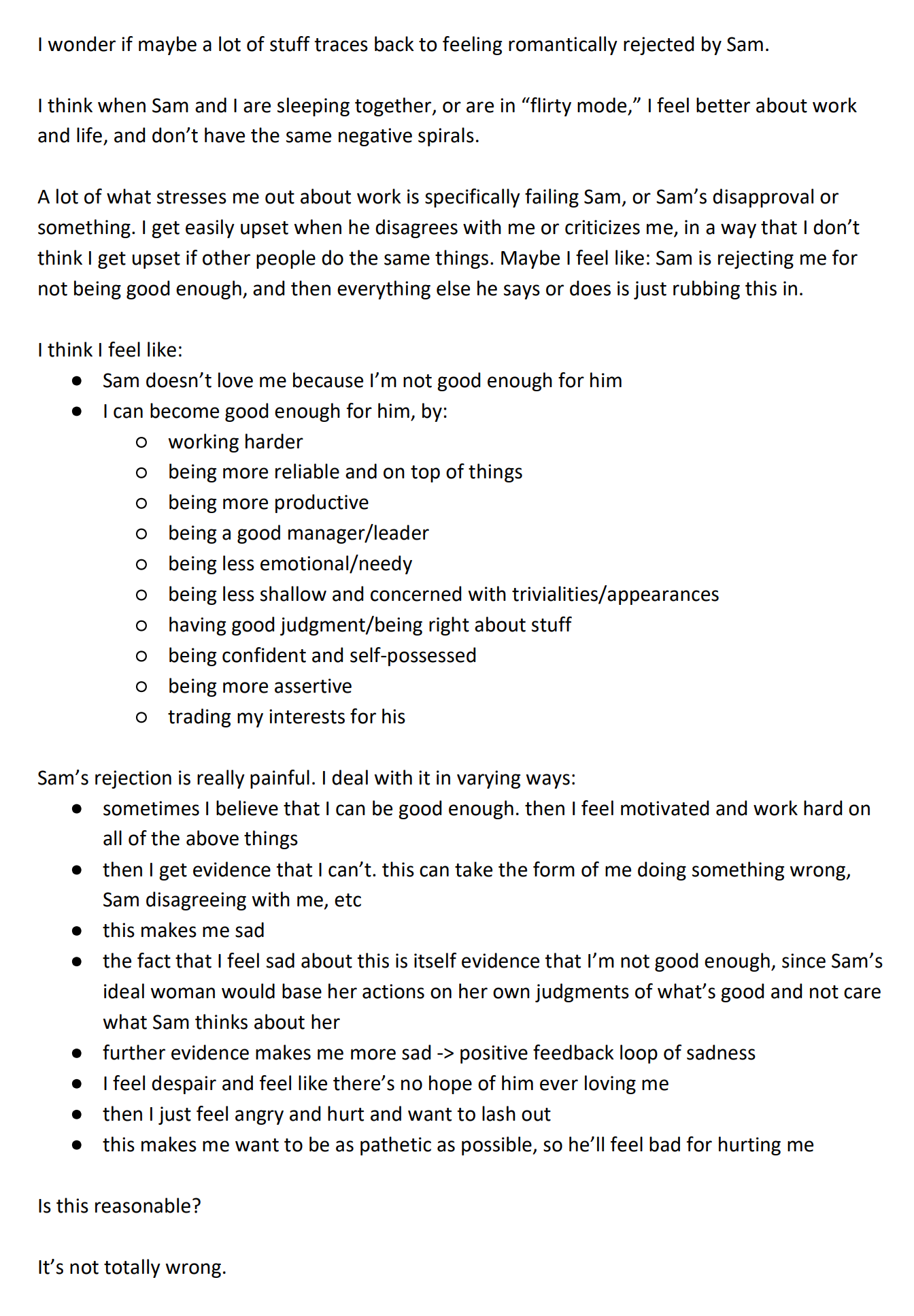 I wonder if maybe a lot of stuff traces back to feeling romantically rejected by Sam.  I think when Sam and I are sleeping together, or are in “flirty mode,” I feel better about work and life, and don’t have the same negative spirals.  A lot of what stresses me out about work is specifically failing Sam, or Sam’s disapproval or something. I get easily upset when he disagrees with me or criticizes me, in a way that I don’t think I get upset if other people do the same things. Maybe I feel like: Sam is rejecting me for not being good enough, and then everything else he says or does is just rubbing this in.  I think I feel like: * Sam doesn’t love me because I’m not good enough for him * I can become good enough for him, by: ** working harder ** being more reliable and on top of things ** being more productive ** being a good manager/leader ** being less emotional/needy ** being less shallow and concerned with trivialities/appearances ** having good judgment/being right about stuff ** being confident and self-possessed ** being more assertive ** trading my interests for his   Sam’s rejection is really painful. I deal with it in varying ways:  * sometimes I believe that I can be good enough. then I feel motivated and work hard on all of the above things * then I get evidence that I can’t. this can take the form of me doing something wrong, Sam disagreeing with me, etc * this makes me sad * the fact that I feel sad about this is itself evidence that I’m not good enough, since Sam’s ideal woman would base her actions on her own judgments of what’s good and not care what Sam thinks about her * further evidence makes me more sad -> positive feedback loop of sadness * I feel despair and feel like there’s no hope of him ever loving me * then I just feel angry and hurt and want to lash out * this makes me want to be as pathetic as possible, so he’ll feel bad for hurting me  Is this reasonable?   It’s not totally wrong. 