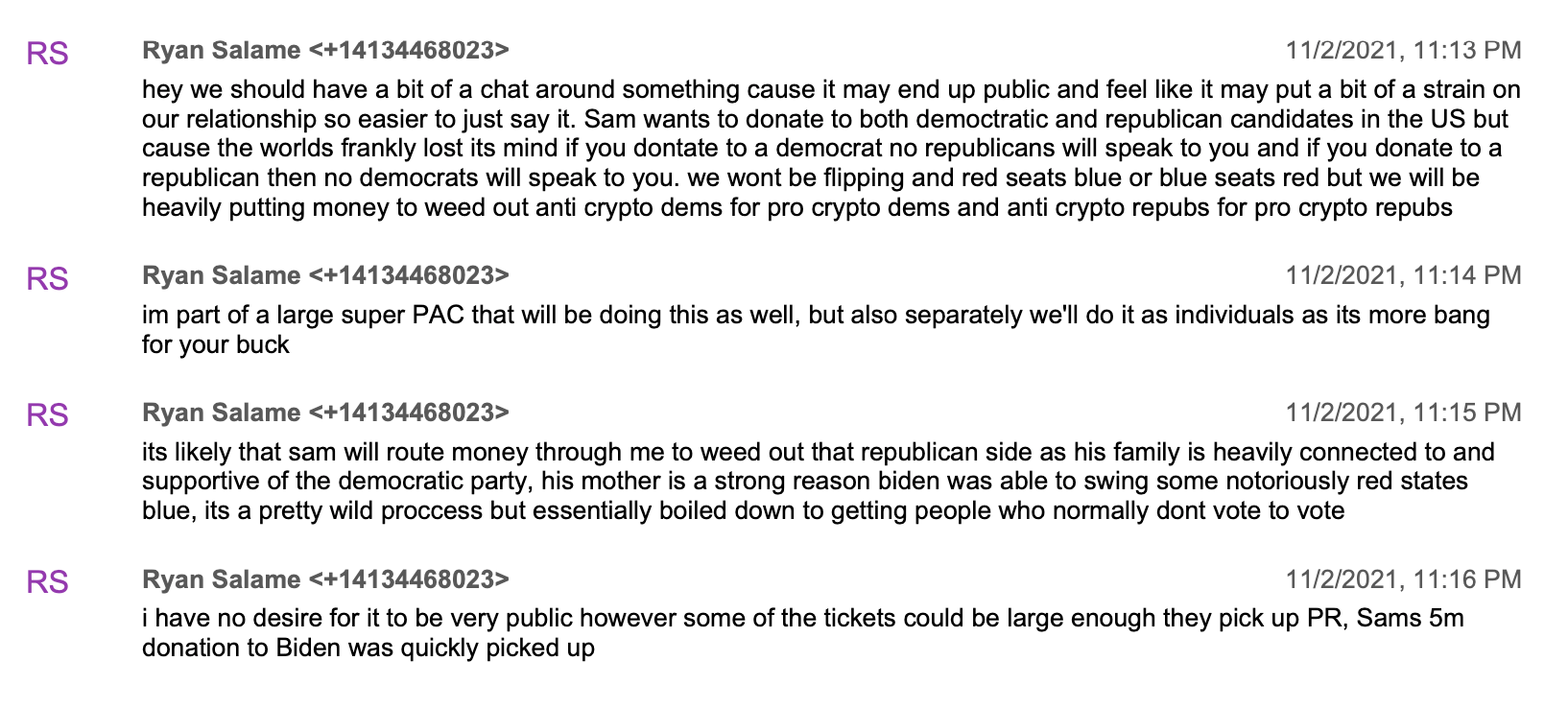 Ryan Salame hey we should have a bit of a chat around something cause it may end up public and feel like it may put a bit of a strain on our relationship so easier to just say it. Sam wants to donate to both democtratic and republican candidates in the US but cause the worlds frankly lost its mind if you dontate to a democrat no republicans will speak to you and if you donate to a republican then no democrats will speak to you. we wont be flipping and red seats blue or blue seats red but we will be heavily putting money to weed out anti crypto dems for pro crypto dems and anti crypto repubs for pro crypto repubs  im part of a large super PAC that will be doing this as well, but also separately we'll do it as individuals as its more bang for your buck  its likely that sam will route money through me to weed out that republican side as his family is heavily connected to and supportive of the democratic party, his mother is a strong reason biden was able to swing some notoriously red states blue, its a pretty wild proccess but essentially boiled down to getting people who normally dont vote to vote  i have no desire for it to be very public however some of the tickets could be large enough they pick up PR, Sams 5m donation to Biden was quickly picked up