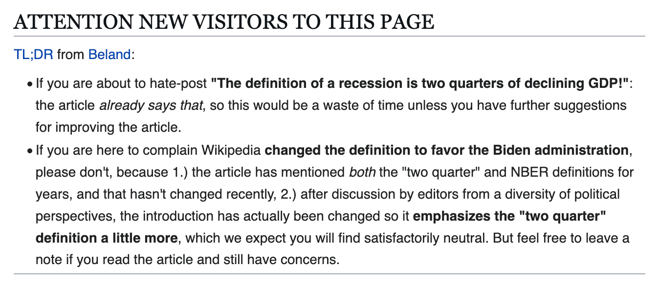 ATTENTION NEW VISITORS TO THIS PAGE TL;DR from Beland:  If you are about to hate-post "The definition of a recession is two quarters of declining GDP!": the article already says that, so this would be a waste of time unless you have further suggestions for improving the article. If you are here to complain Wikipedia changed the definition to favor the Biden administration, please don't, because 1.) the article has mentioned both the "two quarter" and NBER definitions for years, and that hasn't changed recently, 2.) after discussion by editors from a diversity of political perspectives, the introduction has actually been changed so it emphasizes the "two quarter" definition a little more, which we expect you will find satisfactorily neutral. But feel free to leave a note if you read the article and still have concerns.