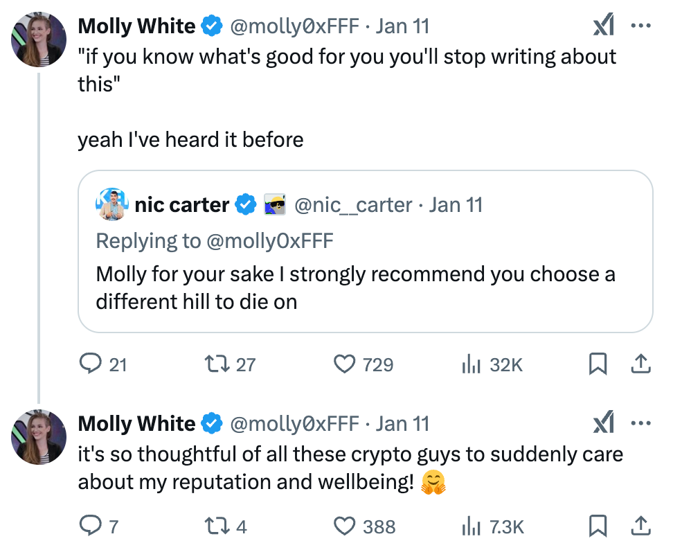 Tweet by Molly White @molly0xFFF Jan 11 "if you know what's good for you you'll stop writing about this" yeah I've heard it before Quoted tweet by nic carter @nic__carter Jan 11 Replying to @molly0xFFF Molly for your sake I strongly recommend you choose a different hill to die on  Reply tweet by Molly White Jan 11 it's so thoughtful of all these crypto guys to suddenly care about my reputation and wellbeing! 🤗