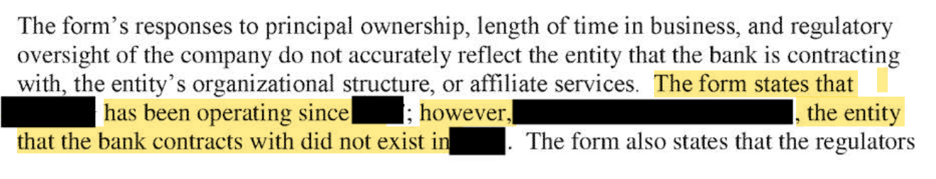 The form's responses to principal ownership, length of time in business, and regulatory oversight of the company do not accurately reflect the entity that the bank is contracting with, the entity's organizational structure, or affiliate services. [begin highlight] The form states that [redacted] has been operating since [redacted]; however, [redacted], the entity that the bank contracts with did not exist in [redacted]. [end highlight] The form also states that the regulators