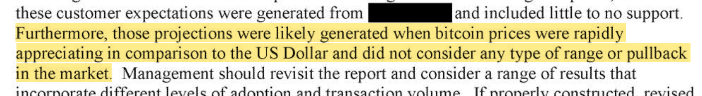 these customer expectations were generated from [redacted] and included little to no support. [begin highlight] Furthermore, those projections were likely generated when bitcoin prices were rapidly appreciating in comparison to the US Dollar and did not consider any type of range or pullback in the market. [end highlight] Management should revisit the report and consider a range of results that incorporate different levels of adoption and transaction volume.