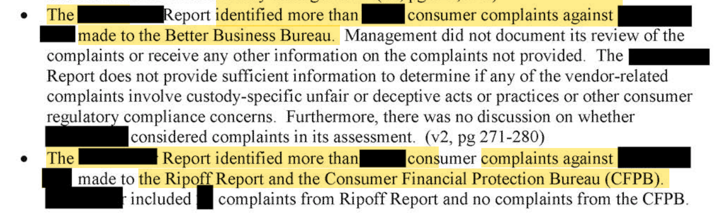 The [redacted] report identified more than [redacted] consumer complaints against [redacted] made to the Better Business Bureau. Management did not document its review of the complaints or receive any other information on the complaints not provided. The [redacted] Report does not provide sufficient information to determine if any of the vendor-related complaints involve custody-specific unfair or deceptive acts or practices or other consumer compliance concerns. Furthermore, there was no discussion on whether [redacted] considered complaints in its assessment. (v2, pg 271-280) The [redacted] Report identified more than [redacted] consumer complaints against [redacted] to the Ripoff Report and the Consumer Financial Protection Bureau (CFPB). [redacted] included [redacted] complaints from Ripoff Report and no complaints from the CFPB.