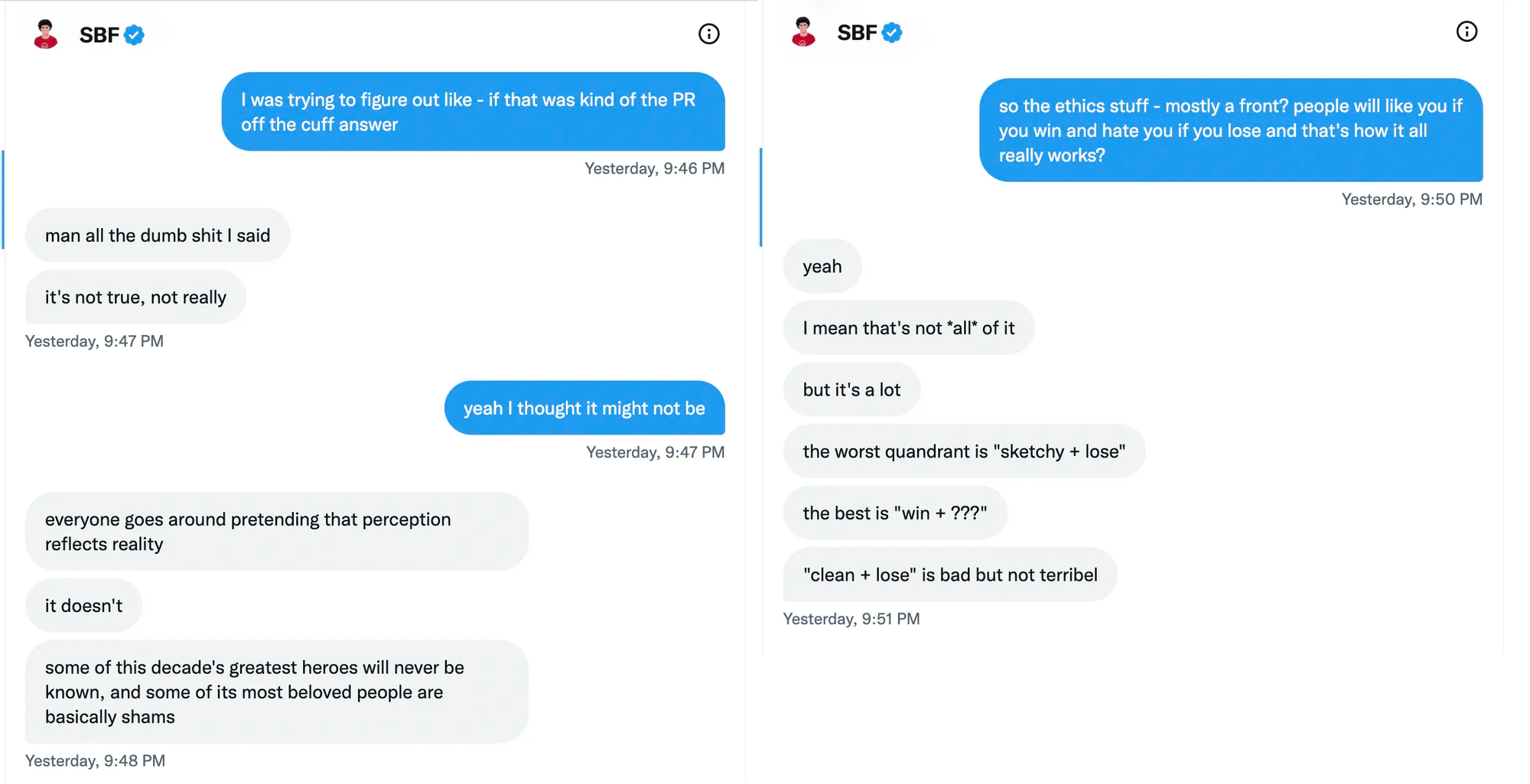 Two screenshots of Twitter DMs, side by side: Kelsey Piper: I was trying to figure out like - if that was kind of the PR off the cuff answer Sam Bankman-Fried: man all the dumb shit I said it's not true, not really Kelsey Piper: yeah I thought it might not be Sam Bankman-Fried: everyone goes around pretending that perception reflects reality. it doesn't. some of this decade's greatest heroes will never be known, and some of its most beloved people are basically shams.   Kelsey Piper: so the ethics stuff - mostly a front? people will like you if you win and hate you if you lose and that's how it all really works? Sam Bankman-Fried: yeah. I mean that's not *all* of it. but it's a lot. the worst quandrant is 